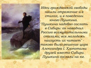 Идеи гражданской свободы нашли отражение и в стихах, и в поведении юного Пушкина.  "Пушкина надобно сослать в Сибирь: он наводнил Россию возмутительными стихами; вся молодежь наизусть их читает" - таково было решение царя Александра I. Хлопотами друзей вместо Сибири Пушкина сослали на юг.  