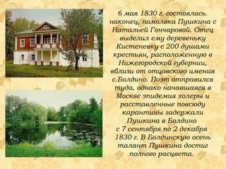 6 мая 1830 г. состоялась. наконец, помолвка Пушкина с Натальей Гончаровой. Отец выделил ему деревеньку Кистеневку с 200 душами крестьян, расположенную в Нижегородской губернии, вблизи от отцовского имения с.Болдино. Поэт отправился туда, однако начавшаяся в Москве эпидемия холеры и расставленные повсюду карантины задержали Пушкина в Болдино  с 7 сентября по 2 декабря  1830 г.   В Болдинскую осень талант Пушкина достиг полного расцвета.  