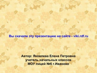 Вы скачали эту презентацию на сайте - viki.rdf.ru   Автор: Яковлева Елена Петровна учитель начальных классов МОУ лицей №6 г.Иваново 