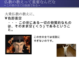 仏教の教えって重要なんだな ~ この世の全ては仮説である ~ 大乗仏教の教えに、 色即是空 　・・・この世にある一切の物質的なものは、そのまま空 ( くう ) であるということ。  この世の全ては仮説に すぎないのです。 