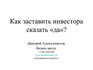 Как заставить инвестора сказать «да»? Дмитрий Альмухаметов бизнес-ангел +7-903-9682760 www.almukhametov.ru [email_address] 