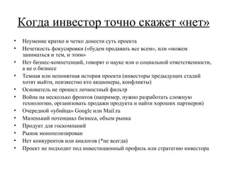 Когда инвестор точно скажет «нет» Неумение кратко и четко донести суть проекта Нечеткость фокусировки («будем продавать все всем», или «можем заниматься и тем, и этим» Нет бизнес-компетенций, говорят о науке или о социальной ответственности, а не о бизнесе Темная или непонятная история проекта (инвесторы предыдущих стадий хотят выйти, неизвестно кто акционеры, конфликты) Основатель не прошел личностный фильтр Война на несколько фронтов (например, нужно разработать сложную технологию, организовать продажи продукта и найти хороших партнеров) Очередной «убийца»  Google  или  Mail.ru Маленький потенциал бизнеса, объем рынка Продукт для госкомпаний Рынок монополизирован Нет конкурентов или аналогов (*не всегда) Проект не подходит под инвестиционный профиль или стратегию инвестора 