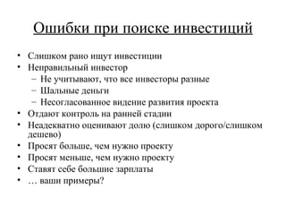 Ошибки при поиске инвестиций Слишком рано ищут инвестиции Неправильный инвестор Не учитывают, что все инвесторы разные Шальные деньги Несогласованное видение развития проекта Отдают контроль на ранней стадии Неадекватно оценивают долю (слишком дорого/слишком дешево) Просят больше, чем нужно проекту Просят меньше, чем нужно проекту Ставят себе большие зарплаты …  ваши примеры? 