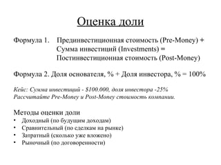Оценка доли Формула 1.  Прединвестиционная стоимость  (Pre-Money)  + Сумма инвестиций  (Investments)  = Постинвестиционная стоимость ( Post-Money) Формула 2. Доля основателя, % + Доля инвестора, % = 100% Кейс: Сумма инвестиций -  $100.000 , доля инвестора -25% Рассчитайте  Pre-Money  и  Post-Money  стоимость компании. Методы оценки доли Доходный (по будущим доходам) Сравнительный (по сделкам на рынке) Затратный (сколько уже вложено) Рыночный (по договоренности) 
