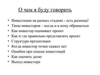 О чем я буду говорить Инвестиции на разных стадиях - есть разница! Типы инвесторов – когда и к кому обращаться Как инвестор оценивает проект Как и где правильно представлять проект Структура презентации Когда инвестор точно скажет нет Ошибки при поиске инвестиций Как оценить долю Выход инвестора 