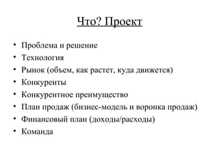 Что? Проект Проблема и решение Технология Рынок (объем, как растет, куда движется) Конкуренты Конкурентное преимущество План продаж (бизнес-модель и воронка продаж)  Финансовый план (доходы/расходы) Команда 
