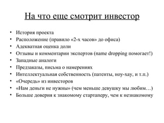 На что еще смотрит инвестор История проекта Расположение (правило «2-х часов» до офиса) Адекватная оценка доли Отзывы и комментарии экспертов ( name dropping  помогает!) Западные аналоги Предзаказы, письма о намерениях Интеллектуальная собственность (патенты, ноу-хау, и т.п.) «Очередь» из инвесторов «Нам деньги не нужны» (чем меньше девушку мы любим…) Больше доверия к знакомому стартаперу, чем к незнакомому 
