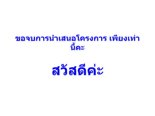 ขอจบการนำเสนอโครงการ เพียงเท่านี้คะ สวัสดีค่ะ 