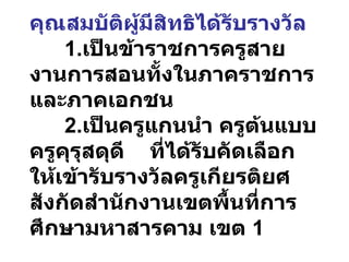 คุณสมบัติผู้มีสิทธิได้รับรางวัล 1. เป็นข้าราชการครูสายงานการสอนทั้งในภาคราชการและภาคเอกชน 2. เป็นครูแกนนำ ครูต้นแบบ ครูคุรุสดุดี  ที่ได้รับคัดเลือกให้เข้ารับรางวัลครูเกียรติยศ สังกัดสำนักงานเขตพื้นที่การศึกษามหาสารคาม เขต  1 