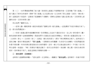 第（三）、向外攀緣就帶動了前六識，因為第七意識它不能攀緣外境，它是啟動「第六意識」…
            前六識去了別外在的境界。那麼「第六意識」它去造業以後，它又回到了第七意識，又產生一個自我。
            誒！這誰造的？我造的。這個桌子是誰搬的？我搬的。那麼以這個前六識去造業以後，又回到第七意
            識的自我，又回存到第八識。

              所以我們「觀察生命」：
︽楞嚴經修學法要︾




              一、從第八識─變現果報，就是本經說的「識精元明，能生諸緣」，這是講到「你從什麼地方來？」
            這一部分我們講認命。

              二、你第六意識去跟外境接觸的時候，你用攀緣心去追求？還是安住在一念心性，修空假中三觀，
            做你該做的事情？這兩個選擇啦！假設我們今天還是活在過去的攀緣心，那你第六意識造業以後，→
            （又回到）第七→（又回到）第八，又創造一個生死的業力。那你「將往哪裡而去呢？」當然是往六
            道而去嘛，還有什麼話說呢？「第六意識」，是整個生命的關鍵！生命是可以改變的，但是問題是看
            你要不要改變。所有的佛法都是發自於自身的覺悟，沒有一個人可以強迫誰去修行，不可能！你只有
            明白道理，知道說：「喔！其實我不應該這樣子，我可以活得更好，我改變一個心態，我來生會活得
            更好，我何樂而不為？」就從這個地方慢慢的改變──

              二、迴光返照、正念真如：

              這時第六意識開始修觀─「迴光返照，正念真如」；關鍵在「迴光返照」這四個字，你就不再管


                                  - 113 -
 