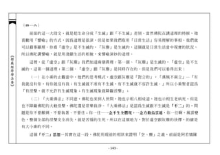 （四─二）

              前面的這一大段文，就是把生命分成「生滅」跟「不生滅」差別。當然佛陀在講道理的時候，祂
            喜歡用「譬喻」的方式，因為道理是很深，但是如果我們取用「日常生活」容易理解的事相，我們就
            可以藉事顯理。你看「虛空」是不生滅的，「灰塵」是生滅的，這個就是日常生活當中現實的狀況，
            所以佛陀講譬喻，就是用淺顯生活的相貌，來譬喻深妙的道理。
︽楞嚴經修學法要︾




              這裡，從「虛空」跟「灰塵」我們知道兩個真理：第一個、「灰塵」是生滅的，「虛空」是不生
            滅的，這第一個道理；第二個、「虛空」跟「灰塵」是同時存在的。但是我們可以看得出來：

              （一）在小乘的止觀當中，他們的思考模式，虛空跟灰塵是「對立的」，「漢賊不兩立」─「有
            我就沒有你，有你就沒有我；有生滅就不准有不生滅，有不生滅就不容許生滅。」所以小乘聖者認為
            「有涅槃，就不允許有生滅現象；有生滅現象就障礙涅槃」；

              （二）「大乘佛法」不同意，佛陀也來到人世間，祂也示相八相成道，祂也示相生老病死，但是
            也不障礙佛陀的大般涅槃，佛陀還是常樂我淨。「大乘佛法」是認為生滅跟不生滅是「不二」的，問
            題是你不要顛倒、不要執著、不要住；你一住… 一念不生全體現，一念方動烏雲遮 ，你一住啊，風雲變
            色，整個全部的涅槃完全消失，就是苦惱的生死。所以在這個地方，對於虛空跟灰塵的抉擇，的確是
            有大小乘的不同。

              這個 「不二」思想 ─其實在這一段，佛陀用現前的相狀來證明「空、塵」之義，前面是阿若憍陳


                                   - 143 -
 