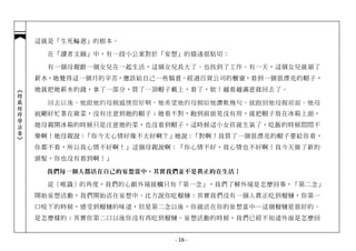 這就是「生死輪迴」的根本。

              在「讀者文摘」中，有一段小公案對於「妄想」的描述很貼切：

              有一個母親跟一個女兒在一起生活，這個女兒長大了、也找到了工作。有一天，這個女兒就領了
            薪水，她覺得這一個月的辛苦，應該給自己一些犒賞。經過百貨公司的櫥窗，看到一個很漂亮的帽子，
            她就把她薪水的錢，拿了一部分，買了一頂帽子戴上，看了，欸！越看越滿意就回去了。
︽楞嚴經修學法要︾




              回去以後，她跟她的母親感情很好啊，她希望她的母親給她讚歎幾句，就跑到她母親前面，她母
            親剛好忙著在做菜，沒有注意到她的帽子；她看不對，跑到前面晃沒有用，就把帽子放在冰箱上面，
            她母親開冰箱的時候只是注意她的菜，也沒看到帽子，這時候這小女孩就生氣了，吃飯的時候悶悶不
            樂啊！她母親說：「你今天心情好像不太好啊？」她說：「對啊！我買了一個很漂亮的帽子要給你看，
            你都不看，所以我心情不好啊！」這個母親說啊：「你心情不好，我心情也不好啊！我今天做了新的
            頭髮，你也沒有看到啊！」

             我們每一個人都活在自己的妄想當中，其實我們並不是真正的在生活！

              從〔唯識〕的角度，我們的心跟外境接觸只有「第一念」，我們了解外境是怎麼回事，「第二念」
            開始妄想活動，我們開始活在妄想中。比方說你吃榴槤：其實我們沒有一個人真正吃到榴槤，你第一
            口咬下的時候，感受到榴槤的味道，但是第二念以後，你就活在你的妄想當中─這個榴槤是很好的、
            是怎麼樣的；其實你第二口以後你沒有再吃到榴槤。妄想活動的時候，我們已經不知道外面是怎麼回


                                 - 16 -
 