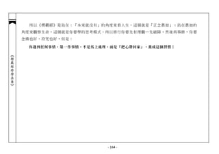 所以《楞嚴經》是站在：「本來就沒有」的角度來看人生，這個就是「正念真如」；站在真如的
            角度來觀察生命，這個就是你要學的思考模式。所以修行你要先有理觀─先破障，然後再事修，你要
            念佛也好、持咒也好，但是：

             你遇到任何事情，第一件事情，不是馬上處理，而是「把心帶回家」，養成這個習慣！
︽楞嚴經修學法要︾




                                 - 164 -
 