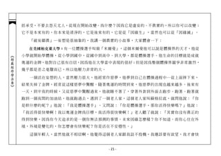 括承受，不要去怨天尤人，從現在開始改變。為什麼？因為它是虛妄的、不真實的，所以你可以改變；
            它不是本來有的，你本來是清淨的，它是後來有的，它是從「因緣生」，當然也可以從「因緣滅」。

              「破妄顯真」─妄想是很抽象的，我講一個真實的小故事，大家體會一下：

             在美國柏克萊大學：有一位體操選手叫做「米爾曼」，這個米爾曼他可以說是體操界的天才，他從
            小學就開始學體操，從小學到國中，從國中到高中、到大學，都是體操選手。他生命的目標就是成就
︽楞嚴經修學法要︾




            奧運的金牌，他對自己很有自信，因為他在大學當中表現的很好；但是因為整個體操界競爭非常激烈，
            幾乎都是差之毫釐而已，所以他壓力非常的大。

              一個活在妄想的人，當然壓力很大，他經常作惡夢，他夢到自己在體操過程中…從上面摔下來，
            結果失掉了金牌，經常從這樣惡夢中驚醒。隨著奧運的時間到來，他惡夢的出現也越來越多。後來有
            一天，到半夜的時候，又從惡夢中驚醒過來，他就睡不著了，穿著外套到外面去跑步。跑著、跑著就
            跑到一個夜間的加油站，他就跑過去，遇到了一個老人家，這個老人家叫蘇格拉底，就問他說：「你
            是幹什麼的呢？」他說：「我是體操選手」。又問說：「你是體操選手，那你活得快樂嗎？」他說：
            「我活得很快樂啊！我以奧運金牌為目標，我活得很快樂啊！」老人聽了就說：「其實你沒有真正的
            得到快樂，因為你今天追求的是一個你無法預測的事情。未來因緣怎麼樣？你不知道。而你心住在外
            境，外境是變化的，你怎麼會有快樂呢？你是活在不安穩性。」

              這個年輕人，當然他就不相信啊，他覺得這個老人家跟我話不投機，我應該要有欲望，我才會快


                                    - 21 -
 