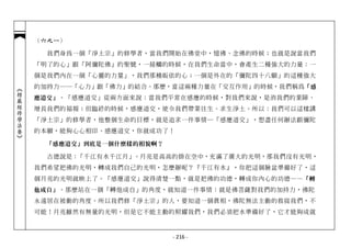 （六之一）

              我們身為一個「淨土宗」的修學者，當我們開始在佛堂中，憶佛、念佛的時候；也就是說當我們
            「明了的心」跟「阿彌陀佛」的聖號，一接觸的時候，在我們生命當中，會產生二種強大的力量：一
            個是我們內在一個「心靈的力量」，我們那種皈依的心；一個是外在的「彌陀四十八願」的這種強大
            的加持力──「心力」跟「佛力」的結合。那麼，當這兩種力量在「交互作用」的時候，我們稱為「感
︽楞嚴經修學法要︾




            應道交」 。「感應道交」從兩方面來說：當我們平常在感應的時候，對我們來說，是消我們的業障、
            增長我們的福報；但臨終的時候，感應道交，使令我們帶業往生、求生淨土。所以：我們可以這樣講
            「淨土宗」的修學者，他整個生命的目標，就是追求一件事情─「感應道交」，想盡任何辦法跟彌陀
            的本願，能夠心心相印、感應道交，你就成功了！

             「感應道交」到底是一個什麼樣的相貌啊？

              古德說是：「千江有水千江月」。月亮是高高的掛在空中，充滿了廣大的光明，那我們沒有光明，
            我們希望把佛的光明，轉成我們自己的光明，怎麼辦呢？『千江有水』，你把這個臉盆準備好了，這
            個月亮的光明就映上了。「感應道交」說得清楚一點，就是把佛的功德，轉成你內心的功德—— 「轉
            他成自」 。那麼站在一個「轉他成自」的角度，就知道一件事情：就是佛菩薩對我們的加持力，佛陀
            永遠居在被動的角度。所以我們修「淨土宗」的人，要知道一個真相，佛陀無法主動的救拔我們，不
            可能！月亮雖然有無量的光明，但是它不能主動的照耀我們，我們必須把水準備好了，它才能夠成就



                                   - 216 -
 