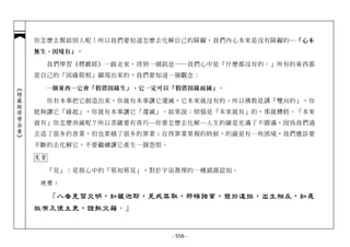 你怎麼去幫助別人呢！所以我們要知道怎麼去化解自己的障礙，我們內心本來是沒有障礙的─ 「心本
            無生，因境有」。

                 我們學習《楞嚴經》一路走來，得到一個訊息──我們心中是「什麼都沒有的。」所有的東西都
            是自己的「因緣假相」顯現出來的，我們要知道一個觀念：

              一個東西─它會「假借因緣生」，它一定可以「假借因緣而滅」。
︽楞嚴經修學法要︾




                 你有本事把它創造出來，你就有本事讓它還滅，它本來就沒有的。所以佛教是講「雙向的」，你
            能夠讓它「緣起」，你就有本事讓它「還滅」。如果說：煩惱是「本來就有」的，那就糟糕。「本來
            就有」你怎麼消滅呢？所以菩薩要有善巧─你要怎麼去化解…人生的確是充滿了不圓滿，因為我們過
            去造了很多的善業，但也累積了很多的罪業；在得罪業果報的時候，的確是有一些困境，我們應該要
            不斷的去化解它，不要繼續讓它產生一個怨恨。

            見習

                 「見」：是指心中的「邪知邪見」，對於宇宙真理的一種錯誤認知。

             總標：

                 「八者見習交明，如薩迦耶，見戒禁取，邪悟諸業，發於違拒，出生相反，如是
            故有王使主吏，證執文籍。」


                                    - 556 -
 