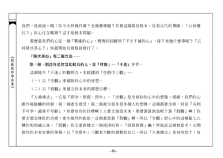 我們一見面說，哦！你今天拜幾拜佛？念幾聲佛號？其實這個都是枝末。你看古代的禪師：「云何應
            住？」你心住在哪裡？這才是根本問題。

              那麼當我們的心從一個「攀緣的心」，慢慢的回歸到「不生不滅的心」，接下來做什麼事呢？「云
            何降伏其心？」你就開始有資格談修行了。

             「降伏其心」有二個方法──
︽楞嚴經修學法要︾




             第一個、假設你是智慧比較高的人，從「理觀」─「不迷」下手。

              這個地方「不迷」的觀照力，本經講到「空假中三觀」─

              （一） 以「空觀」來破除你心中的妄想。

              （二） 以「假觀」來建立你未來的理想目標。

              「大乘佛法」，它是「即空、即假、即中」。「空觀」是空掉你的心中的想像、情緒，我們的心
            跟外境接觸的時候，第一個產生感受，第二個產生很多很多個人的想像，這個都要空掉。但是「名利
            不可爭，義務不可辭」，你要有你的目標啊！人要去創造未來。那麼靠誰創造呢？靠「假觀」啊！你
            要去憶念佛陀的功德，產生強烈的皈依，這個都是靠「假觀」啊。所以「空觀」把心中的這種亂七八
            糟的相消滅以後，「假觀」你又重新建立一個清淨的相，「借假修真」嘛！然後從這個相當中，去開
            創你的未來安樂的果報，以「空假中」三觀來不斷的調整你自己。所以「大乘佛法」是有所放下，有



                                    - 85 -
 