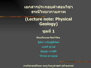 เอกสารประกอบคำสอนวิชา ธรณีวิทยากายภาพ (Lecture note: Physical Geology) ชุดที่  1 เรียบเรียงและจัดทำโดย   ฐิติมา เจริญฐิติรัตน์ มนตรี ชูวงษ์ ปัญญา จารุศิริ วิโรจน์ ดาวฤกษ์ ภาควิชาธรณีวิทยา คณะวิทยาศาสตร์ จุฬาลงกรณ์มหาวิทยาลัย ปีการศึกษา  2546 