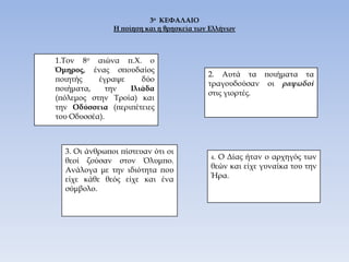 3ο  ΚΕΦΑΛΑΙΟΗ ποίηση και η θρησκεία των Ελλήνων.Τον 8ο αιώνα π.Χ. ο Όμηρος, ένας σπουδαίος ποιητής έγραψε δύο ποιήματα, την Ιλιάδα (πόλεμος στην Τροία) και την Οδύσσεια (περιπέτειες του Οδυσσέα).2. Αυτά τα ποιήματα τα τραγουδούσαν οι ραψωδοί στις γιορτές.3. Οι άνθρωποι πίστευαν ότι οι θεοί ζούσαν στον Όλυμπο. Ανάλογα με την ιδιότητα που είχε κάθε θεός είχε και ένα σύμβολο.4. Ο Δίας ήταν ο αρχηγός των θεών και είχε γυναίκα του την Ήρα.