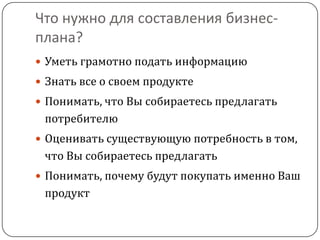 Что нужно для составления бизнес-плана?Уметь грамотно подать информациюЗнать все о своем продуктеПонимать, что Вы собираетесь предлагать потребителюОценивать существующую потребность в том, что Вы собираетесь предлагатьПонимать, почему будут покупать именно Ваш продукт