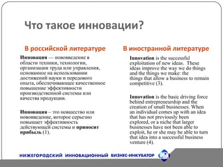 Что такое инновации?В российской литературеВ иностранной литературеИнновация — нововведение в области техники, технологии, организации труда или управления, основанное на использовании достижений науки и передового опыта, обеспечивающее качественное повышение эффективности производственной системы или качества продукции. Инновация – это новшество или нововведение, которое серьезно повышает эффективность действующей системы и приносит прибыль(1).Innovation is the successful exploitation of new ideas.  These ideas improve the way we do things and the things we make: the things that allow a business to remain competitive (3).Innovation is the basic driving force behind entrepreneurship and the creation of small businesses. When an individual comes up with an idea that has not previously been explored, or a niche that larger businesses have not been able to exploit, he or she may be able to turn that idea into a successful business venture (4).