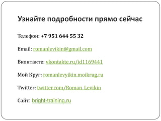 Узнайте подробности прямо сейчасТелефон: +7 951 644 55 32Email: romanlevikin@gmail.comВконтакте: vkontakte.ru/id1169441Мой Круг: romanlevyikin.moikrug.ruTwitter: twitter.com/Roman_LevikinСайт: bright-training.ru