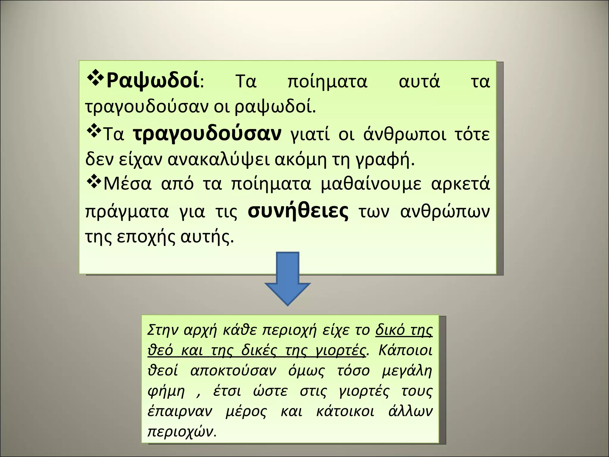 Ραψωδοί : Τα ποίηματα αυτά τα τραγουδούσαν οι ραψωδοί.  Τα  τραγουδούσαν  γιατί οι άνθρωποι τότε δεν είχαν ανακαλύψει ακόμη τη γραφή. Μέσα από τα ποίηματα μαθαίνουμε αρκετά πράγματα για τις  συνήθειες  των ανθρώπων της εποχής αυτής. Στην αρχή κάθε περιοχή είχε το  δικό της θεό και της δικές της γιορτές . Κάποιοι θεοί αποκτούσαν όμως τόσο μεγάλη φήμη , έτσι ώστε στις γιορτές τους έπαιρναν μέρος και κάτοικοι άλλων περιοχών . 