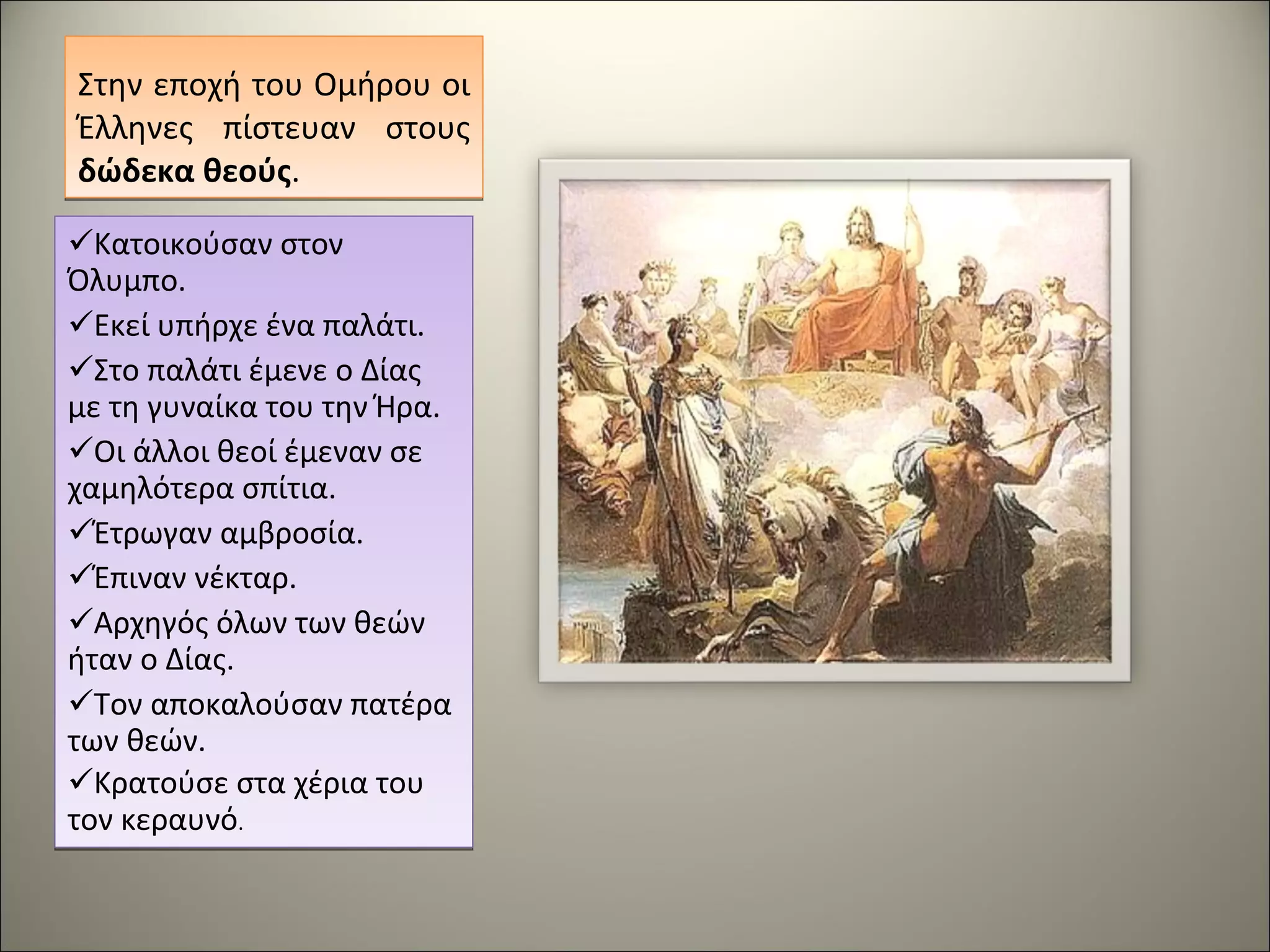 Στην εποχή του Ομήρου οι Έλληνες πίστευαν στους  δώδεκα θεούς . Κατοικούσαν στον Όλυμπο. Εκεί υπήρχε ένα παλάτι. Στο παλάτι έμενε ο Δίας με τη γυναίκα του την Ήρα. Οι άλλοι θεοί έμεναν σε χαμηλότερα σπίτια. Έτρωγαν αμβροσία. Έπιναν νέκταρ. Αρχηγός όλων των θεών ήταν ο Δίας. Τον αποκαλούσαν πατέρα των θεών. Κρατούσε στα χέρια του τον κεραυνό . 