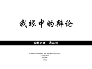 我眼中的辩论
       05辩论团 郑秋明


 School of Business, Sun Yat-Sun University
                Guangzhou
                  510006
                   China
 