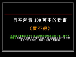 日本熱賣 100 萬本的新書 《買不得》 你知道《電動刮鬍刀》會加速癌細胞的增殖能力達一萬五千倍嗎 ? 保養品可能讓你皮膚更乾燥？ 維他命飲料既不提神又傷身？抗菌商品一點都不抗菌？ 2010/01 