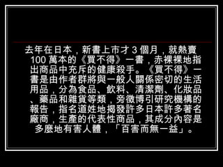 <ul><li>去年在日本，新書上市才 3 個月，就熱賣 100 萬本的《買不得》一書，赤裸裸地指出商品中充斥的健康殺手。《買不得》一書是由作者群將與一般人關係密切的生活用品，分為食品、飲料、清潔劑、化妝品、藥品和雜貨等類，旁徵博引研究機構的報...