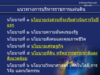 นโยบายที่ ๑  นโยบายเร่งด่วนที่จะเริ่มดำเนินการในปีแรก   นโยบายที่ ๒ นโยบายความมั่นคงของรัฐ  นโยบายที่ ๓ นโยบายสังคมและคุณภาพชีวิต  นโยบายที่ ๔  นโยบายเศรษฐกิจ   นโยบายที่ ๕  นโยบายที่ดิน ทรัพยากรธรรมชาติและสิ่งแวดล้อม   นโยบายที่ ๖ นโยบายวิทยาศาสตร์ เทคโนโลยี การวิจัย และนวัตกรรม  นโยบายที่ ๗ นโยบายการต่างประเทศและเศรษฐกิจระหว่างประเทศ  นโยบายที่ ๘ นโยบายการบริหารกิจการบ้านเมืองที่ดี  แนวทางการบริหารราชการแผ่นดิน 