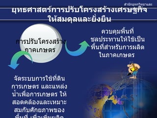 ยุทธศาสตร์การปรับโครงสร้างเศรษฐกิจให้สมดุลและยั่งยืน จัดระบบการใช้ที่ดินการเกษตร และแหล่งน้ำเพื่อการเกษตร ให้สอดคล้องและเหมาะสมกับศักยภาพของพื้นที่ เพื่อเพิ่มผลิตภาพการผลิต  ควบคุมพื้นที่ชลประทานให้ใช้เป็นพื้นที่สำหรับการผลิตในภาคเกษตร  การปรับโครงสร้าง ภาคเกษตร  
