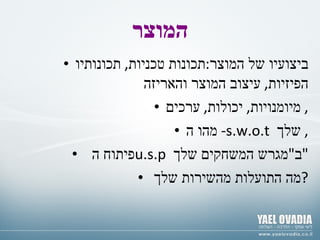 המוצר ביצועיו של המוצר : תכונות טכניות ,  תכונותיו הפיזיות ,  עיצוב המוצר והאריזה מיומנויות ,  יכולות ,  ערכים ,  מהו ה -  s.w.o.t  שלך ,  פיתוח ה  u.s.p  ב " מגרש המשחקים שלך " מה התועלות מהשירות שלך ? 