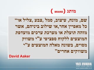 © ד " ר צבי גנור “ שם ,  מונח ,  עיצוב ,  סמל  , צבע  , צליל או כל מאפיין אחר , או שילוב ביניהם ,  אשר מזהה תועלת או מערכת ערכים מועדפת המוצעים ללקוח ספציפי ע " י משווק מסוים ,  בשונה מאלה המוצעים ע”י משווקים אחרים” David Aaker (   BRAND )   מותג   