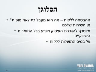 הסלוגן " ההבטחה ללקוח – מה הוא מקבל כתוצאה סופית מן השירות שלכם מצטרף להגדרת העיסוק ויופיע בכל החומרים השיווקיים על בסיס התועלות ללקוח 