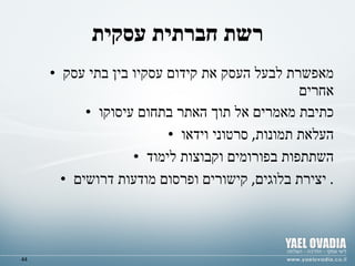 רשת חברתית עסקית מאפשרת לבעל העסק את קידום עסקיו בין בתי עסק אחרים  כתיבת מאמרים אל תוך האתר בתחום עיסוקו העלאת תמונות ,  סרטוני וידאו השתתפות בפורומים וקבוצות לימוד יצירת בלוגים ,  קישורים ופרסום מודעות דרושים .  