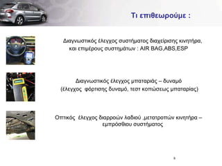 Τι επιθεωρούμε  : Διαγνωστικός έλεγχος συστήματος διαχείρισης κινητήρα, και επιμέρους συστημάτων  : AIR BAG,ABS,ESP Διαγνωστικός έλεγχος μπαταριάς – δυναμό  (έλεγχος  φόρτισης δυναμό, τεστ κοπώσεως μπαταρίας) Οπτικός  έλεγχος διαρροών λαδιού ,μετατροπών κινητήρα – εμπρόσθιου συστήματος 
