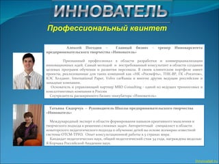 Innovatel.ru Профессиональный квинтет  Алексей Погодин –  Главный бизнес - тренер Инноварситета предпринимательского творчества «Иннователь» Признанный профессионал в области разработки и коммерцианализации инновационных идей. Самый молодой  и  востребованный консультант в области создания целевых программ обучения и развития персонала. В своем клиентском портфеле имеет проекты, реализованные для таких компаний как «НК «Роснефть», ТНК-ВР, ГК «Росатом», КЭС Холдинг, International Paper, Volvo carRussia и многие другие ведущие российские и западные компании.  Основатель и управляющий партнер MBD Consulting - одной из ведущих тренинговых и консалтинговых компании в России Соучредитель расширенного бизнес-инкубатора «Иннователь» Татьяна  Сидорчук  –  Руководитель Школы предпринимательского творчества «Иннователь»  Международный эксперт в области формирования навыков креативного мышления и  творческого подхода к решению сложных задач. Авторитетный  специалист в области новаторского педагогического подхода к обучению детей на основе всемирно известной  системы ОТСМ-ТРИЗ.  Опыт консультационной работы в 5 странах мира. Кандидат педагогических наук, общий педагогический стаж 34 года, награждена медалью Я.Корчака Российской Академии наук.  