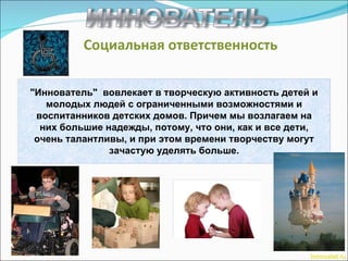 Социальная ответственность Innovatel.ru "Иннователь"  вовлекает в творческую активность детей и молодых людей с ограниченными возможностями и воспитанников детских домов. Причем мы возлагаем на них большие надежды, потому, что они, как и все дети, очень талантливы, и при этом времени творчеству могут зачастую уделять больше. 
