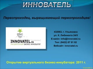 Открытие виртуального бизнес-инкубатора: 2011 г. 432063, г. Ульяновск ул. К. Либкнехта 24/5 Е - мейл:  [email_address] Тел: (8422) 67 81 82 Вебсайт : innovatel.ru Innovatel.ru Первопроходец, выращивающий первопроходцев! 