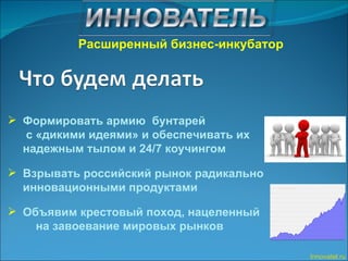 Формировать армию  бунтарей  с «дикими идеями» и обеспечивать их  надежным тылом и 24/7 коучингом Взрывать российский рынок радикально инновационными продуктами Объявим крестовый поход, нацеленный  на завоевание мировых рынков Innovatel.ru Расширенный бизнес-инкубатор 