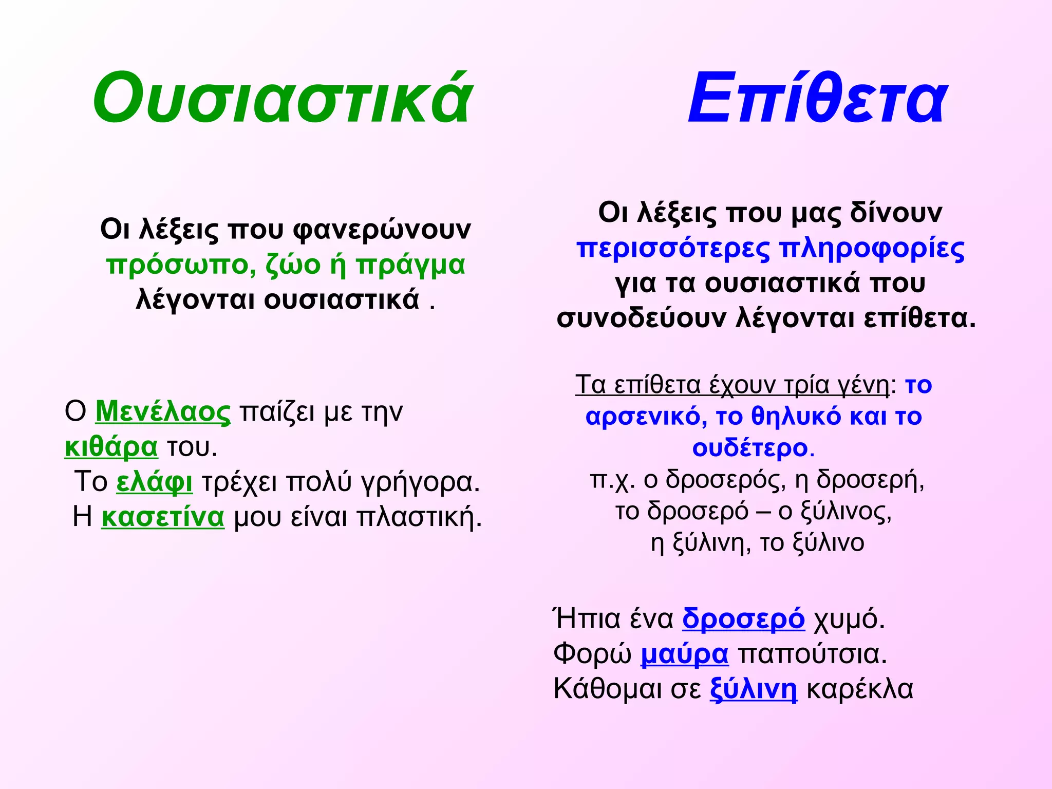 Ουσιαστικά   Επίθετα   Οι λέξεις που φανερώνουν  πρόσωπο, ζώο ή πράγμα  λέγονται ουσιαστικά  . Οι λέξεις που μας δίνουν  περισσότερες πληροφορίες  για τα ουσιαστικά που συνοδεύουν λέγονται επίθετα.   Ο   Μενέλαος  παίζει με την  κιθάρα  του. Το  ελάφι  τρέχει πολύ γρήγορα. Η  κασετίνα  μου είναι πλαστική. Ήπια ένα  δροσερό  χυμό. Φορώ  μαύρα  παπούτσια. Κάθομαι σε  ξύλινη  καρέκλα   Τα επίθετα έχουν τρία γένη :  το   αρσενικό, το θηλυκό και το ουδέτερο . π.χ. ο δροσερός, η δροσερή,  το δροσερό – ο ξύλινος, η ξύλινη, το ξύλινο 