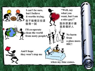 I can’t be sure, but I believe it worths trying. “ Well, say  what you want, but I am a nice guy!” I'll co-operate  clean the world from nasty people. No harm from  a glass more. HIC! And I hope they won’t stop me when my time comes. 我不能確定但這值得一試 說你想要什麼 我是個好人 