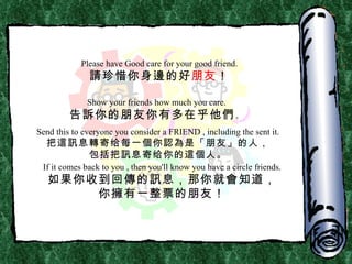 Please have Good care for your good friend. 請 珍惜你身 邊 的好 朋友 ！ Show your friends how much you care. 告 訴 你的朋友你有多在乎他 們 。 Send this to everyone you consider a FRIEND , including the sent it. 把 這訊 息 轉 寄给每一 個 你 認為 是「朋友」的人， 包括把 訊 息寄给你的 這個 人。 If it comes back to you , then you'll know you have a circle friends. 如果你收到回傳的訊息，那你就會知道， 你擁有一整票的朋友 ！ 