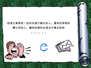 把 這 文章寄给一些你 永遠不會 忘的人。 還 有 記 得寄给 關 心你的人。 讓 他知道你永 遠 也不 會 忘 記 他 。。。。。。 