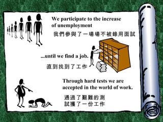 We participate to the increase  of unemployment ...until we find a job. Through hard tests we are accepted in the world of work. 我們參與了一場場不被錄用面試 直到找到了工作 通過了艱難的測試獲了一份工作 