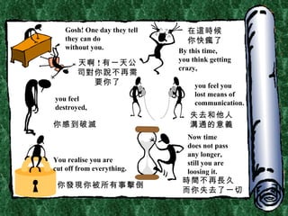Gosh! One day they tell they can do  without you. By this time, you think getting  crazy, you feel  destroyed, you feel you lost means of communication. You realise you are  cut off from everything. Now time does not pass any longer, still you are  loosing it. 天啊 ! 有一天公司對你說不再需要你了 在這時候 你快瘋了 你感到破滅 失去和他人溝通的意義 你發現你被所有事擊倒 時間不再長久 而你失去了一切 