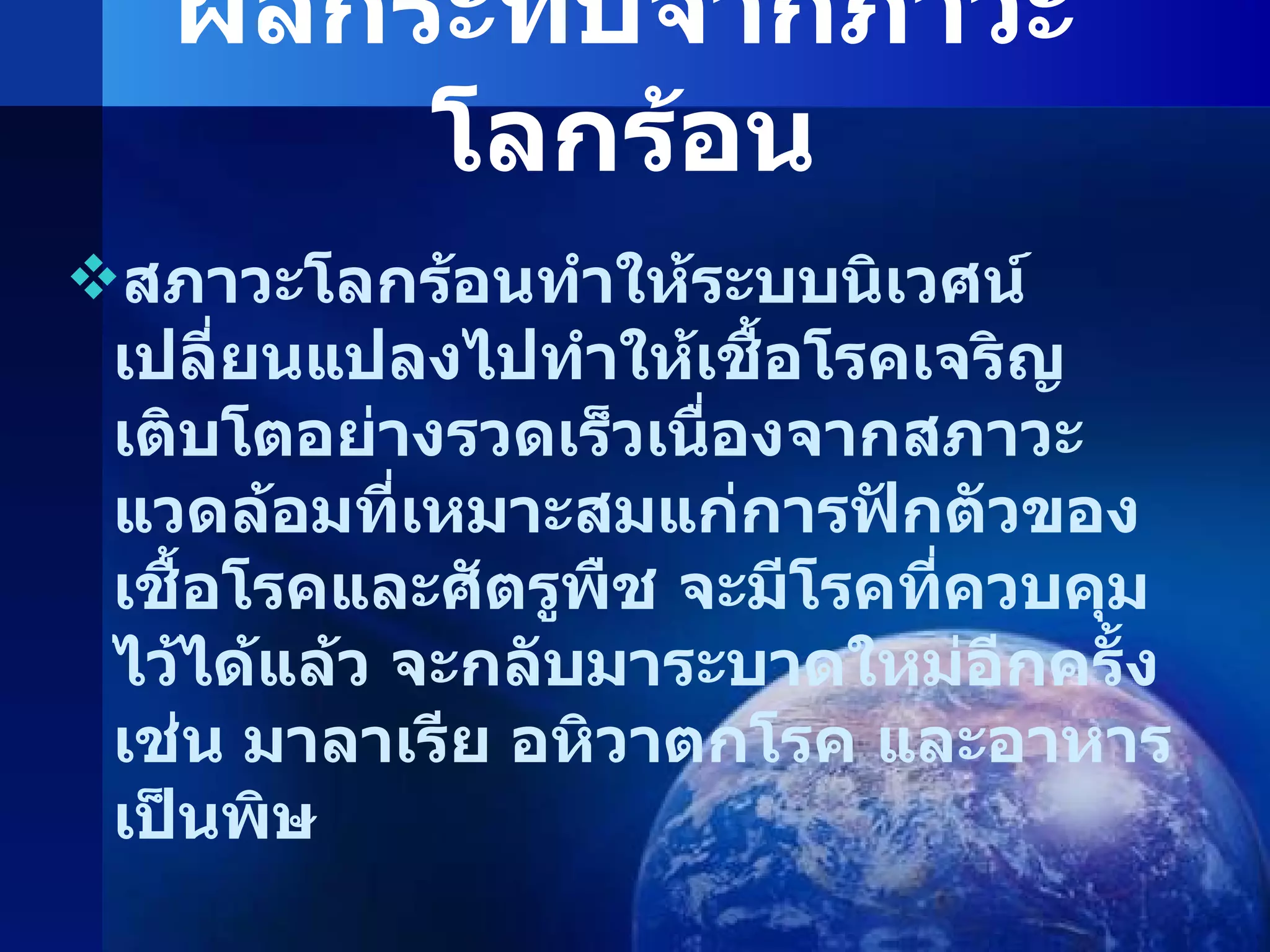 ผลกระทบจากภาวะโลกร้อน สภาวะโลกร้อนทำให้ระบบนิเวศน์เปลี่ยนแปลงไปทำให้เชื้อโรคเจริญเติบโตอย่างรวดเร็วเนื่องจากสภาวะแวดล้อมที่เหมาะสมแก่การฟักตัวของเชื้อโรคและศัตรูพืช จะมีโรคที่ควบคุมไว้ได้แล้ว จะกลับมาระบาดใหม่อีกครั้ง เช่น มาลาเรีย อหิวาตกโรค และอาหารเป็นพิษ 