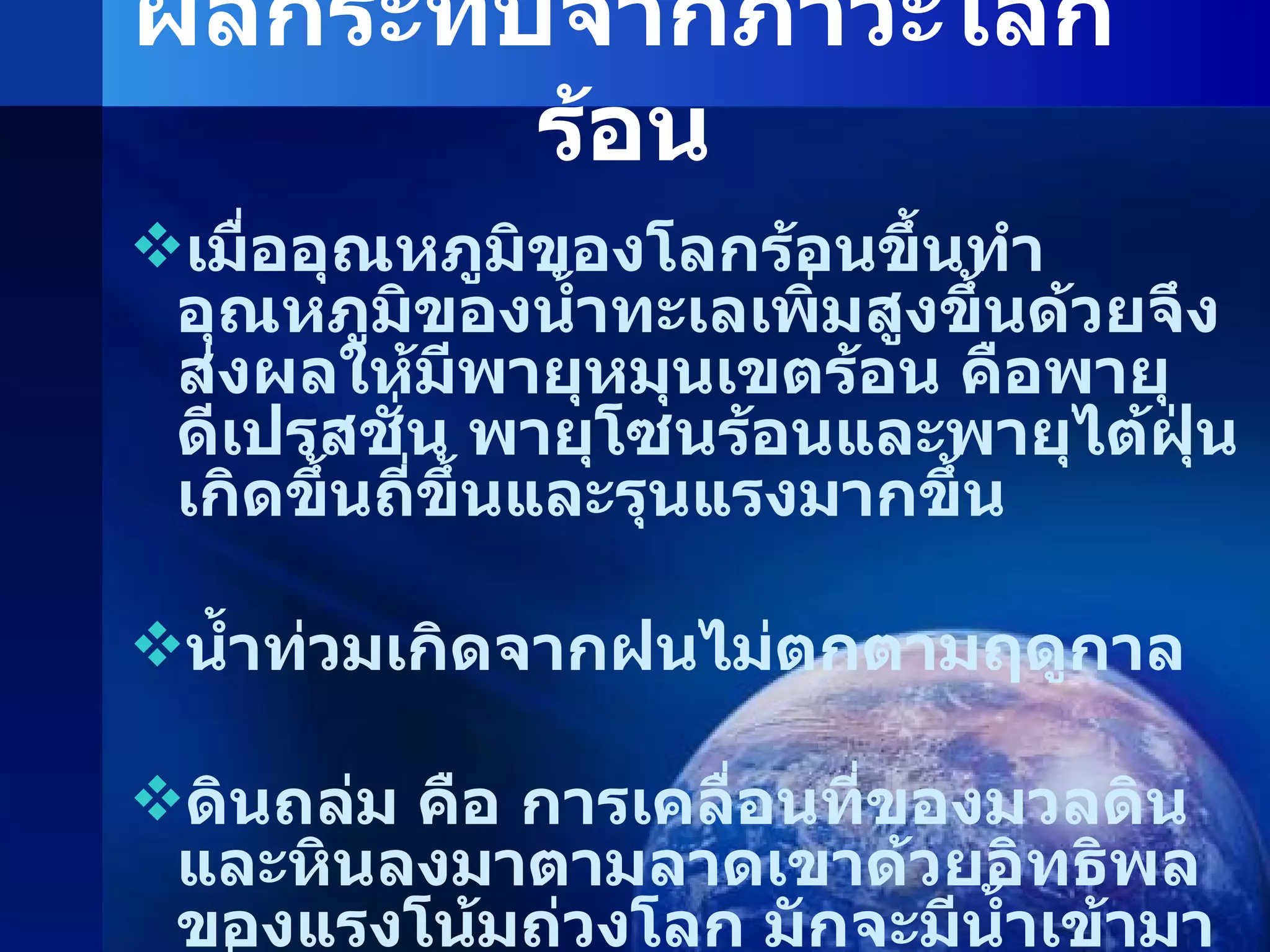 ผลกระทบจากภาวะโลกร้อน เมื่ออุณหภูมิของโลกร้อนขึ้นทำอุณหภูมิของน้ำทะเลเพิ่มสูงขึ้นด้วยจึงส่งผลให้มีพายุหมุนเขตร้อน คือพายุดีเปรสชั่น พายุโซนร้อนและพายุไต้ฝุ่นเกิดขึ้นถี่ขึ้นและรุนแรงมากขึ้น น้ำท่วมเกิดจากฝนไม่ตกตามฤดูกาล ดินถล่ม คือ การเคลื่อนที่ของมวลดินและหินลงมาตามลาดเขาด้วยอิทธิพลของแรงโน้มถ่วงโลก มักจะมีน้ำเข้ามาเกี่ยวข้องในการเกิดดินถล่ม 